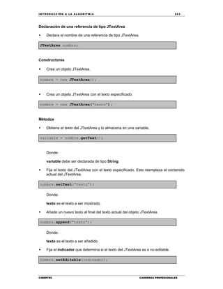 IN TRODU CCIÓN A LA ALGORITMIA 253
CIBERTEC CARRERAS PROFESIONALES
Declaración de una referencia de tipo JTextArea
 Declara el nombre de una referencia de tipo JTextArea.
JTextArea nombre;
Constructores
 Crea un objeto JTextArea.
nombre = new JTextArea();
 Crea un objeto JTextArea con el texto especificado.
nombre = new JTextArea(“texto”);
Métodos
 Obtiene el texto del JTextArea y lo almacena en una variable.
variable = nombre.getText();
Donde:
variable debe ser declarada de tipo String.
 Fija el texto del JTextArea con el texto especificado. Esto reemplaza el contenido
actual del JTextArea.
nombre.setText(“texto”);
Donde:
texto es el texto a ser mostrado.
 Añade un nuevo texto al final del texto actual del objeto JTextArea.
nombre.append(“texto”);
Donde:
texto es el texto a ser añadido.

 Fija el indicador que determina si el texto del JTextArea es o no editable.
nombre.setEditable(indicador);
 