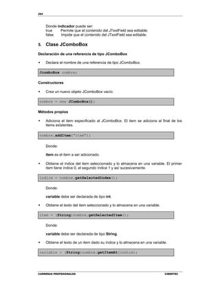 254
CARRERAS PROFESIONALES CIBERTEC
Donde indicador puede ser:
true Permite que el contenido del JTextField sea editable.
false Impide que el contenido del JTextField sea editable.
5. Clase JComboBox
Declaración de una referencia de tipo JComboBox
 Declara el nombre de una referencia de tipo JComboBox.
JcomboBox nombre;
Constructores
 Crea un nuevo objeto JComboBox vacío.
nombre = new JComboBox();
Métodos propios
 Adiciona el item especificado al JComboBox. El item se adiciona al final de los
items existentes.
nombre.addItem(“item”);
Donde:
item es el item a ser adicionado.
 Obtiene el índice del item seleccionado y lo almacena en una variable. El primer
item tiene índice 0, el segundo índice 1 y así sucesivamente.
indice = nombre.getSelectedIndex();
Donde:
variable debe ser declarada de tipo int.
 Obtiene el texto del item seleccionado y lo almacena en una variable.
item = (String)nombre.getSelectedItem();
Donde:
variable debe ser declarada de tipo String.
 Obtiene el texto de un item dado su índice y lo almacena en una variable.
variable = (String)nombre.getItemAt(indice);
 