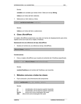 IN TRODU CCIÓN A LA ALGORITMIA 255
CIBERTEC CARRERAS PROFESIONALES
Donde:
variable es la variable que recibe el item. Debe ser de tipo String.
indice es el índice del ítem obtenido.
 Selecciona un item dado su índice.
nombre.setSelectedIndex(indice);
Donde :
indice es el índice del ítem a seleccionar.
6. Clase JScrollPane
Un objeto JScrollPane proporciona una vista con barras de desplazamiento para otros
objetos como es el caso de un objeto JTextArea.
Declaración de una referencia de tipo JScrollPane
 Declara el nombre de una referencia de tipo JScrollPane.
JScrollPane nombre;
Constructores
 Crea un objeto JScrollPane que muestra el contenido del JTextArea especificado.
nombre = new JScrollPane(nombreTextArea);
Donde:
nombreTextArea es el nombre del TextArea a ser recorrido.
7. Métodos comunes a todas las clases
 Fija la ubicación y las dimensiones del componente.
nombre.setBounds(x1, y1, ancho, alto);
Donde:
x1 : coordenada x de la esquina superior izquierda
y1 : coordenada y de la esquina superior izquierda
ancho : ancho de la zona rectangular del Label
alto : altura de la zona rectangular del Label
 