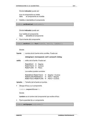 IN TRODU CCIÓN A LA ALGORITMIA 257
CIBERTEC CARRERAS PROFESIONALES
Donde indicador puede ser:
true el componente es visible
false el componente es invisible
 Habilita o deshabilita el componente.
nombre.setEnabled(indicador);
Donde indicador puede ser:
true habilita el componente
false dehabilita el componente
 Fija la fuente del componente.
nombre.setFont(new Font(fuente, estilo, tamaño));
Donde:
fuente : nombre de la fuente entre comillas. Puede ser:
dialoginput, monospaced, serif, sansserif, dialog
estilo : estilo de la fuente. Puede ser:
Font.BOLD  Negrita
Font.ITALIC  Cursiva
Font.PLAIN  Plano
Los estilos pueden sumarse:
Font.BOLD+Font.ITALIC  Negrita + Cursiva
Font.PLAIN+Font.BOLD  Plano + Negrita
Font.ITALIC+Font.PLAIN  Plano + Cursiva
tamaño : Tamaño de la fuente en puntos.

 Otorga el foco a un componente.
nombre.requestFocus();
Donde:
nombre es el nombre del componente que recibe el foco.
 Fija la opacidad de un componente.
nombre.setOpaque(indicador);
 