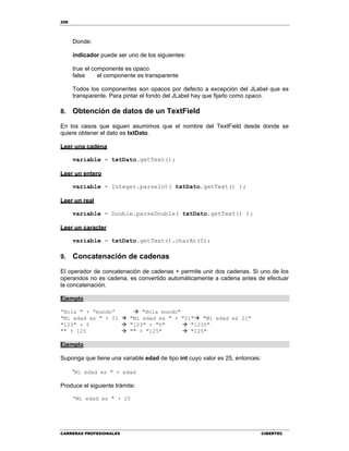 258
CARRERAS PROFESIONALES CIBERTEC
Donde:
indicador puede ser uno de los siguientes:
true el componente es opaco
false el componente es transparente
Todos los componentes son opacos por defecto a excepción del JLabel que es
transparente. Para pintar el fondo del JLabel hay que fijarlo como opaco.
8. Obtención de datos de un TextField
En los casos que siguen asumimos que el nombre del TextField desde donde se
quiere obtener el dato es txtDato.
Leer una cadena
variable = txtDato.getText();
Leer un entero
variable = Integer.parseInt( txtDato.getText() );
Leer un real
variable = Double.parseDouble( txtDato.getText() );
Leer un caracter
variable = txtDato.getText().charAt(0);
9. Concatenación de cadenas
El operador de concatenación de cadenas + permite unir dos cadenas. Si uno de los
operandos no es cadena, es convertido automáticamente a cadena antes de efectuar
la concatenación.
Ejemplo
“Hola " + “mundo”  "Hola mundo"
"Mi edad es " + 21  "Mi edad es " + "21" "Mi edad es 21"
"123" + 5  "123" + "5"  "1235"
"" + 125  "" + "125"  "125"
Ejemplo
Suponga que tiene una variable edad de tipo int cuyo valor es 25, entonces:
“Mi edad es " + edad
Produce el siguiente trámite:
“Mi edad es " + 25
 