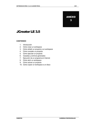 IN TRODU CCIÓN A LA ALGORITMIA 261
CIBERTEC CARRERAS PROFESIONALES
JCreator LE 3.5
CONTENIDO
1. Introducción
2. Cómo crear un workspace
3. Cómo añadir un proyecto a un workspace
4. Cómo compilar un proyecto
5. Cómo ejecutar un proyecto
6. Carpetas y archivos generados
7. Ejecución de un programa en Internet
8. Cómo abrir un workspace
9. Cómo activar un proyecto
10. Cómo copiar un workspace a un disco
ANEXO
3
 