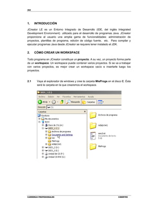 262
CARRERAS PROFESIONALES CIBERTEC
1. INTRODUCCIÓN
JCreator LE es un Entorno Integrado de Desarrollo (IDE, del inglés Integrated
Development Environment) utilizado para el desarrollo de programas Java. JCreator
proporciona al usuario una amplia gama de funcionalidades: administración de
proyectos, plantillas de programa, edición de código fuente, etc. Para compilar y
ejecutar programas Java desde JCreator se requiere tener instalado el JDK.
2. CÓMO CREAR UN WORKSPACE
Todo programa en JCreator constituye un proyecto. A su vez, un proyecto forma parte
de un workspace. Un workspace puede contener varios proyectos. Si se va a trabajar
con varios proyectos, es mejor crear un workspace vacío e insertarle luego los
proyectos.
2.1 Vaya al explorador de windows y cree la carpeta MisProgs en el disco C. Ésta
será la carpeta en la que crearemos el workspace.
 