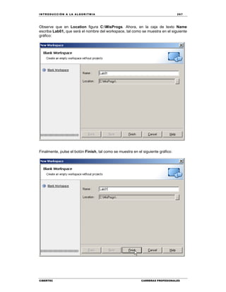 IN TRODU CCIÓN A LA ALGORITMIA 267
CIBERTEC CARRERAS PROFESIONALES
Observe que en Location figura C:MisProgs. Ahora, en la caja de texto Name
escriba Lab01, que será el nombre del workspace, tal como se muestra en el siguiente
gráfico:
Finalmente, pulse el botón Finish, tal como se muestra en el siguiente gráfico:
 