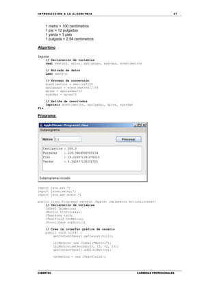 IN TRODU CCIÓN A LA ALGORITMIA 27
CIBERTEC CARRERAS PROFESIONALES
1 metro = 100 centímetros
1 pie = 12 pulgadas
1 yarda = 3 pies
1 pulgada = 2.54 centímetros
Algoritmo
Inicio
// Declaración de variables
real xmetros, xpies, xpulgadas, xyardas, xcentimetros
// Entrada de datos
Leer xmetros
// Proceso de conversión
xcentimetros = xmetros*100
xpulgadas = xcentimetros/2.54
xpies = xpulgadas/12
xyardas = xpies/3
// Salida de resultados
Imprimir xcentimetros, xpulgadas, xpies, xyardas
Fin
Programa:
import java.awt.*;
import javax.swing.*;
import java.awt.event.*;
public class Programa2 extends JApplet implements ActionListener{
// Declaración de variables
JLabel lblMetros;
JButton btnProcesar;
JTextArea txtS;
JTextField txtMetros;
JScrollPane scpScroll;
// Crea la interfaz gráfica de usuario
public void init() {
getContentPane().setLayout(null);
lblMetros= new JLabel("Metros");
lblMetros.setBounds(15, 15, 42, 23);
getContentPane().add(lblMetros);
txtMetros = new JTextField();
 