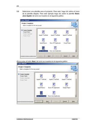 270
CARRERAS PROFESIONALES CIBERTEC
3.3 Seleccione una plantilla para el proyecto. Para esto, haga clic sobre el ícono
de la plantilla elegida. Para este ejemplo haga clic sobre la plantilla Basic
Java Applet, tal como se muestra en el siguiente gráfico:
Ahora pulse el botón Next, tal como se muestra en el siguiente gráfico:
 