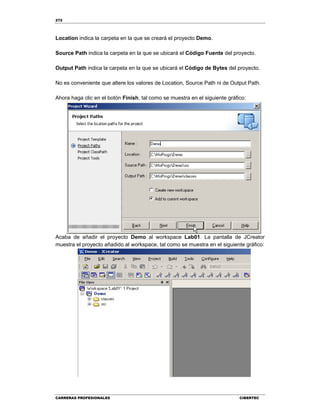 272
CARRERAS PROFESIONALES CIBERTEC
Location indica la carpeta en la que se creará el proyecto Demo.
Source Path indica la carpeta en la que se ubicará el Código Fuente del proyecto.
Output Path indica la carpeta en la que se ubicará el Código de Bytes del proyecto.
No es conveniente que altere los valores de Location, Source Path ni de Output Path.
Ahora haga clic en el botón Finish, tal como se muestra en el siguiente gráfico:
Acaba de añadir el proyecto Demo al workspace Lab01. La pantalla de JCreator
muestra el proyecto añadido al workspace, tal como se muestra en el siguiente gráfico:
 