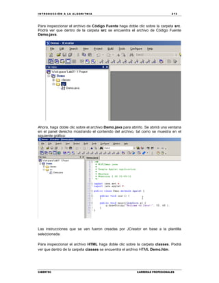 IN TRODU CCIÓN A LA ALGORITMIA 273
CIBERTEC CARRERAS PROFESIONALES
Para inspeccionar el archivo de Código Fuente haga doble clic sobre la carpeta src.
Podrá ver que dentro de la carpeta src se encuentra el archivo de Código Fuente
Demo.java.
Ahora, haga doble clic sobre el archivo Demo.java para abrirlo. Se abrirá una ventana
en el panel derecho mostrando el contenido del archivo, tal como se muestra en el
siguiente gráfico:
Las instrucciones que se ven fueron creadas por JCreator en base a la plantilla
seleccionada.
Para inspeccionar el archivo HTML haga doble clic sobre la carpeta classes. Podrá
ver que dentro de la carpeta classes se encuentra el archivo HTML Demo.htm.
 