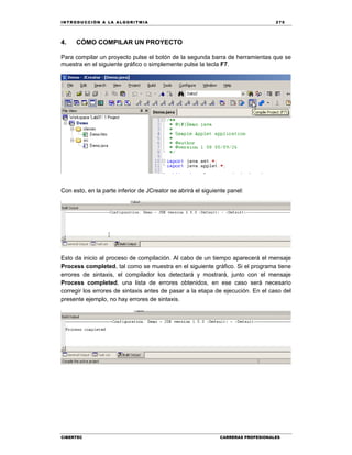 IN TRODU CCIÓN A LA ALGORITMIA 275
CIBERTEC CARRERAS PROFESIONALES
4. CÓMO COMPILAR UN PROYECTO
Para compilar un proyecto pulse el botón de la segunda barra de herramientas que se
muestra en el siguiente gráfico o simplemente pulse la tecla F7.
Con esto, en la parte inferior de JCreator se abrirá el siguiente panel:
Esto da inicio al proceso de compilación. Al cabo de un tiempo aparecerá el mensaje
Process completed, tal como se muestra en el siguiente gráfico. Si el programa tiene
errores de sintaxis, el compilador los detectará y mostrará, junto con el mensaje
Process completed, una lista de errores obtenidos, en ese caso será necesario
corregir los errores de sintaxis antes de pasar a la etapa de ejecución. En el caso del
presente ejemplo, no hay errores de sintaxis.
 