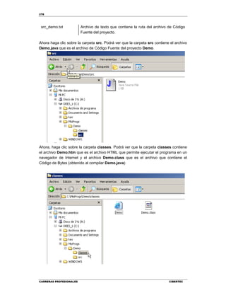 278
CARRERAS PROFESIONALES CIBERTEC
src_demo.txt Archivo de texto que contiene la ruta del archivo de Código
Fuente del proyecto.
Ahora haga clic sobre la carpeta src. Podrá ver que la carpeta src contiene el archivo
Demo.java que es el archivo de Código Fuente del proyecto Demo.
Ahora, haga clic sobre la carpeta classes. Podrá ver que la carpeta classes contiene
el archivo Demo.htm que es el archivo HTML que permite ejecutar el programa en un
navegador de Internet y el archivo Demo.class que es el archivo que contiene el
Código de Bytes (obtenido al compilar Demo.java)
 