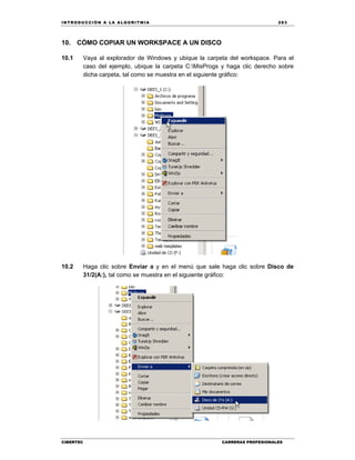 IN TRODU CCIÓN A LA ALGORITMIA 283
CIBERTEC CARRERAS PROFESIONALES
10. CÓMO COPIAR UN WORKSPACE A UN DISCO
10.1 Vaya al explorador de Windows y ubique la carpeta del workspace. Para el
caso del ejemplo, ubique la carpeta C:MisProgs y haga clic derecho sobre
dicha carpeta, tal como se muestra en el siguiente gráfico:
10.2 Haga clic sobre Enviar a y en el menú que sale haga clic sobre Disco de
31/2(A:), tal como se muestra en el siguiente gráfico:
 