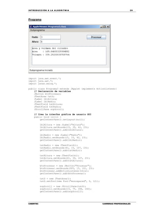 IN TRODU CCIÓN A LA ALGORITMIA 29
CIBERTEC CARRERAS PROFESIONALES
Programa
import java.awt.event.*;
import java.awt.*;
import javax.swing.*;
public class Programa3 extends JApplet implements ActionListener{
// Declaración de variables
JButton btnProcesar;
JTextArea txtS;
JLabel lblAltura;
JLabel lblRadio;
JTextField txtAltura;
JTextField txtRadio;
JScrollPane scpScroll;
// Crea la interfaz gráfica de usuario GUI
public void init() {
getContentPane().setLayout(null);
lblAltura = new JLabel("Altura");
lblAltura.setBounds(15, 39, 42, 23);
getContentPane().add(lblAltura);
lblRadio = new JLabel("Radio");
lblRadio.setBounds(15, 15, 42, 23);
getContentPane().add(lblRadio);
txtRadio = new JTextField();
txtRadio.setBounds(61, 15, 107, 23);
getContentPane().add(txtRadio);
txtAltura = new JTextField();
txtAltura.setBounds(61, 39, 107, 23);
getContentPane().add(txtAltura);
btnProcesar = new JButton("Procesar");
btnProcesar.setBounds(305, 15, 101, 23);
btnProcesar.addActionListener(this);
getContentPane().add(btnProcesar);
txtS = new JTextArea();
txtS.setFont(new Font("monospaced", 0, 12));
scpScroll = new JScrollPane(txtS);
scpScroll.setBounds(15, 75, 394, 100);
getContentPane().add(scpScroll);
 