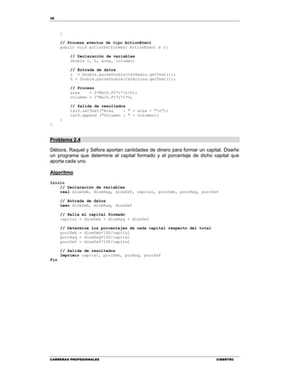 30
CARRERAS PROFESIONALES CIBERTEC
}
// Procesa eventos de tipo ActionEvent
public void actionPerformed( ActionEvent e ){
// Declaración de variables
double r, h, area, volumen;
// Entrada de datos
r = Double.parseDouble(txtRadio.getText());
h = Double.parseDouble(txtAltura.getText());
// Proceso
area = 2*Math.PI*r*(r+h);
volumen = 2*Math.PI*r*r*h;
// Salida de resultados
txtS.setText("Area : " + area + "n");
txtS.append ("Volumen : " + volumen);
}
}
Problema 2.4
Débora, Raquel y Séfora aportan cantidades de dinero para formar un capital. Diseñe
un programa que determine el capital formado y el porcentaje de dicho capital que
aporta cada uno.
Algoritmo
Inicio
// Declaración de variables
real dineDeb, dineRaq, dineSef, capital, porcDeb, porcRaq, porcSef
// Entrada de datos
Leer dineDeb, dineRaq, dineSef
// Halla el capital formado
capital = dineDeb + dineRaq + dineSef
// Determine los porcentajes de cada capital respecto del total
porcDeb = dineDeb*100/capital
porcRaq = dineRaq*100/capital
porcSef = dineSef*100/capital
// Salida de resultados
Imprimir capital, porcDeb, porRaq, porcSef
Fin
 