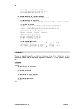 32
CARRERAS PROFESIONALES CIBERTEC
scpScroll = new JScrollPane(txtS);
scpScroll.setBounds(15, 102, 406, 150);
getContentPane().add(scpScroll);
}
// Procesa eventos de tipo ActionEvent
public void actionPerformed( ActionEvent e ){
// Declaración de variables
double dineDeb, dineRaq, dineSef, capital, porcDeb, porcRaq, porcSef;
// Entrada de datos
dineDeb = Double.parseDouble(txtDineroDebora.getText());
dineRaq = Double.parseDouble(txtDineroRaquel.getText());
dineSef = Double.parseDouble(txtDineroSefora.getText());
// Determina el cantidad formado
capital = dineDeb + dineRaq + dineSef;
// Determina los porcentajes
porcDeb = dineDeb*100/capital;
porcRaq = dineRaq*100/capital;
porcSef = dineSef*100/capital;
// Salida de resultados
txtS.setText("Capital : " + capital + "n");
txtS.append ("Porcentaje de Débora : " + porcDeb + "n");
txtS.append ("Porcentaje de Raquel : " + porcRaq + "n");
txtS.append ("Porcentaje de Séfora : " + porcSef);
}
}
Problema 2.5
Diseñe un algoritmo que lea un número entero de cinco cifras y determine la cifra
central del número. Así, si el número ingresado fuera 45781, la cifra central a mostrar
es 7.
Algoritmo
Inicio
// Declaración de variables
entero numero, centro
// Entrada de datos
Leer numero
// Determina la cifra central
centro = (numero%1000)/100
// Salida de resultados
Imprimir centro
Fin
 