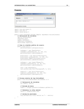 IN TRODU CCIÓN A LA ALGORITMIA 33
CIBERTEC CARRERAS PROFESIONALES
Programa
import java.awt.event.*;
import java.awt.*;
import javax.swing.*;
public class Programa5 extends JApplet implements ActionListener{
// Declaración de variables
JButton btnProcesar;
JTextArea txtS;
JLabel lblNumero;
JTextField txtNumero;
JScrollPane scpScroll;
// Crea la interfaz gráfica de usuario
public void init() {
getContentPane().setLayout(null);
txtNumero = new JTextField();
txtNumero.setBounds(105, 15, 100, 23);
getContentPane().add(txtNumero);
btnProcesar = new JButton("Procesar");
btnProcesar.setBounds(321, 15, 100, 23);
btnProcesar.addActionListener(this);
getContentPane().add(btnProcesar);
lblNumero = new JLabel("Numero");
lblNumero.setBounds(15, 15, 90, 23);
getContentPane().add(lblNumero);
txtS = new JTextArea();
txtS.setFont(new Font("monospaced", 0, 12));
scpScroll = new JScrollPane(txtS);
scpScroll.setBounds(15, 53, 406, 50);
getContentPane().add(scpScroll);
}
// Procesa eventos de tipo ActionEvent
public void actionPerformed( ActionEvent e ){
// Declaración de variables
int numero, centro;
// Entrada de datos
numero = Integer.parseInt(txtNumero.getText());
// Determina la cifra central
centro = (numero%1000)/100;
// Salida de resultados
txtS.setText("La cifra central es " + centro);
}
}
 