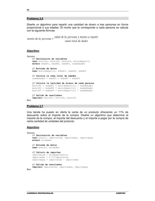 34
CARRERAS PROFESIONALES CIBERTEC
Problema 2.6
Diseñe un algoritmo para repartir una cantidad de dinero a tres personas en forma
proporcional a sus edades. El monto que le corresponde a cada persona se calcula
con la siguiente fórmula:
dadesdetotalsuma
repatiramontoxpersonaladeedad
personalademonto 
Algoritmo
Inicio
// Declaración de variables
real montoP1, montoP2, montoP3, montoRepartir
entero edadP1, edadP2, edadP3, sumaEdades
// Entrada de datos
Leer montoRepartir, edadP1, edadP2, edadP3
// Calcula la suma total de edades
sumaEdades = edadP1 + edadP2 + edadP3
// Calcula la cantidad de dinero de cada persona
montoP1 = (edadP1 * montoRepartir) / sumaEdades
montoP2 = (edadP2 * montoRepartir) / sumaEdades
montoP3 = (edadP3 * montoRepartir) / sumaEdades
// Salida de resultados
Imprimir montoP1, montoP2, montoP3
Fin
Problema 2.7
Una tienda ha puesto en oferta la venta de un producto ofreciendo un 11% de
descuento sobre el importe de la compra. Diseñe un algoritmo que determine el
importe de la compra, el importe del descuento y el importe a pagar por la compra de
cierta cantidad de unidades del producto.
Algoritmo
Inicio
// Declaración de variables
real precio, importecom, importedes, importepag
entero unidades
// Entrada de datos
Leer precio, unidades
// Cálculo de importes
importecom = unidades*precio
importedes = 0.11*importecom
importepag = importecom – importedes
// Salida de resultados
Imprimir importecom, importedes, importepag
Fin
 