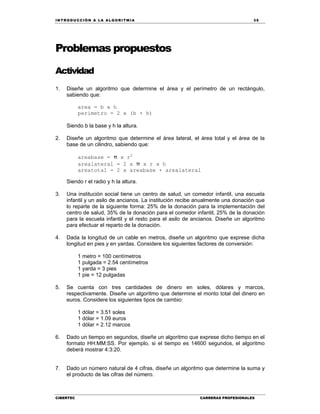 IN TRODU CCIÓN A LA ALGORITMIA 35
CIBERTEC CARRERAS PROFESIONALES
Problemas propuestos
Actividad
1. Diseñe un algoritmo que determine el área y el perímetro de un rectángulo,
sabiendo que:
area = b x h
perimetro = 2 x (b + h)
Siendo b la base y h la altura.
2. Diseñe un algoritmo que determine el área lateral, el área total y el área de la
base de un cilindro, sabiendo que:
areabase = π x r2
arealateral = 2 x π x r x h
areatotal = 2 x areabase + arealateral
Siendo r el radio y h la altura.
3. Una institución social tiene un centro de salud, un comedor infantil, una escuela
infantil y un asilo de ancianos. La institución recibe anualmente una donación que
lo reparte de la siguiente forma: 25% de la donación para la implementación del
centro de salud, 35% de la donación para el comedor infantil, 25% de la donación
para la escuela infantil y el resto para el asilo de ancianos. Diseñe un algoritmo
para efectuar el reparto de la donación.
4. Dada la longitud de un cable en metros, diseñe un algoritmo que exprese dicha
longitud en pies y en yardas. Considere los siguientes factores de conversión:
1 metro = 100 centímetros
1 pulgada = 2.54 centímetros
1 yarda = 3 pies
1 pie = 12 pulgadas
5. Se cuenta con tres cantidades de dinero en soles, dólares y marcos,
respectivamente. Diseñe un algoritmo que determine el monto total del dinero en
euros. Considere los siguientes tipos de cambio:
1 dólar = 3.51 soles
1 dólar = 1.09 euros
1 dólar = 2.12 marcos
6. Dado un tiempo en segundos, diseñe un algoritmo que exprese dicho tiempo en el
formato HH:MM:SS. Por ejemplo, si el tiempo es 14600 segundos, el algoritmo
deberá mostrar 4:3:20.
7. Dado un número natural de 4 cifras, diseñe un algoritmo que determine la suma y
el producto de las cifras del número.
 