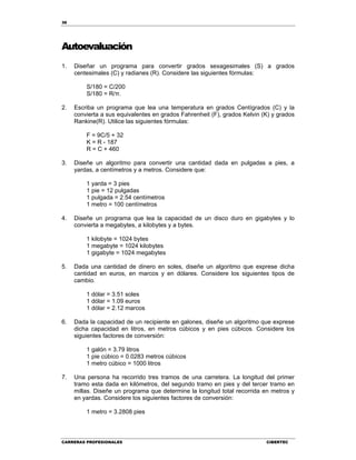 36
CARRERAS PROFESIONALES CIBERTEC
Autoevaluación
1. Diseñar un programa para convertir grados sexagesimales (S) a grados
centesimales (C) y radianes (R). Considere las siguientes fórmulas:
S/180 = C/200
S/180 = R/π.
2. Escriba un programa que lea una temperatura en grados Centígrados (C) y la
convierta a sus equivalentes en grados Fahrenheit (F), grados Kelvin (K) y grados
Rankine(R). Utilice las siguientes fórmulas:
F = 9C/5 + 32
K = R - 187
R = C + 460
3. Diseñe un algoritmo para convertir una cantidad dada en pulgadas a pies, a
yardas, a centímetros y a metros. Considere que:
1 yarda = 3 pies
1 pie = 12 pulgadas
1 pulgada = 2.54 centímetros
1 metro = 100 centímetros
4. Diseñe un programa que lea la capacidad de un disco duro en gigabytes y lo
convierta a megabytes, a kilobytes y a bytes.
1 kilobyte = 1024 bytes
1 megabyte = 1024 kilobytes
1 gigabyte = 1024 megabytes
5. Dada una cantidad de dinero en soles, diseñe un algoritmo que exprese dicha
cantidad en euros, en marcos y en dólares. Considere los siguientes tipos de
cambio.
1 dólar = 3.51 soles
1 dólar = 1.09 euros
1 dólar = 2.12 marcos
6. Dada la capacidad de un recipiente en galones, diseñe un algoritmo que exprese
dicha capacidad en litros, en metros cúbicos y en pies cúbicos. Considere los
siguientes factores de conversión:
1 galón = 3.79 litros
1 pie cúbico = 0.0283 metros cúbicos
1 metro cúbico = 1000 litros
7. Una persona ha recorrido tres tramos de una carretera. La longitud del primer
tramo esta dada en kilómetros, del segundo tramo en pies y del tercer tramo en
millas. Diseñe un programa que determine la longitud total recorrida en metros y
en yardas. Considere los siguientes factores de conversión:
1 metro = 3.2808 pies
 