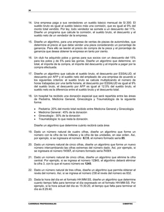 38
CARRERAS PROFESIONALES CIBERTEC
14. Una empresa paga a sus vendedores un sueldo básico mensual de S/.300. El
sueldo bruto es igual al sueldo básico más una comisión, que es igual al 9% del
monto total vendido. Por ley, todo vendedor se somete a un descuento del 11%.
Diseñe un programa que calcule la comisión, el sueldo bruto, el descuento y el
sueldo neto de un vendedor de la empresa.
15. Diseñe un algoritmo, para una empresa de ventas de piezas de automóviles, que
determine el precio al que debe vender una pieza considerando un porcentaje de
ganancia. Para ello se leerán el precio de compra de la pieza y el porcentaje de
ganancia que desea obtener la empresa en tanto por ciento.
16. Un club ha adquirido polos y gorras para sus socios con un descuento del 15%
para los polos y de 5% para las gorras. Diseñe un algoritmo que determine, en
total, el importe de la compra, el importe del descuento y el importe a pagar por la
compra efectuada.
17. Diseñe un algoritmo que calcule el sueldo bruto, el descuento por ESSALUD, el
descuento por AFP y el sueldo neto del empleado de una empresa de acuerdo a
los siguientes criterios: el sueldo bruto se calcula multiplicando el número de
horas trabajadas por una tarifa horaria, el descuento por ESSALUD es igual al 9%
del sueldo bruto, el descuento por AFP es igual al 12.5% del sueldo bruto, el
sueldo neto es la diferencia entre el sueldo bruto y el descuento total.
18. Un hospital ha recibido una donación especial que será repartida entre las áreas
de Pediatría, Medicina General, Ginecología y Traumatología de la siguiente
forma:
 Pediatría: 20% del monto total recibido entre Medicina General y Ginecología
 Medicina General : 45% de la donación
 Ginecología : 30% de la donación
 Traumatología: lo que resta la donación.
Diseñe un algoritmo que determine cuánto recibirá cada área
19. Dado un número natural de cuatro cifras, diseñe un algoritmo que forme un
número con la cifra de los millares y la cifra de las unidades, en ese orden. Así,
por ejemplo, si se ingresara el número 8235, el número formado sería 85.
20. Dado un número natural de cinco cifras, diseñe un algoritmo que forme un nuevo
número intercambiando las cifras extremas del número dado. Así, por ejemplo, si
se ingresara el número 14567, el número formado sería 74561.
21. Dado un número natural de cinco cifras, diseñe un algoritmo que elimine la cifra
central. Por ejemplo, si se ingresa el número 12345, el algoritmo deberá eliminar
la cifra 3, con lo que el nuevo número es 1245.
22. Dado un número natural de tres cifras, diseñe un algoritmo que permita obtener el
revés del número. Así, si se ingresa el número 238 el revés del número es 832.
23. Dada la hora del día en el formato HH:MM:SS, diseñe un algoritmo que determine
cuanto tiempo falta para terminar el día expresado en el formato HH:MM:SS. Por
ejemplo, si la hora actual del día es 15:30:20, el tiempo que falta para terminar el
día es 8:29:40.
 
