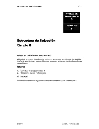 IN TRODU CCIÓN A LA ALGORITMIA 41
CIBERTEC CARRERAS PROFESIONALES
Estructura de Selección
Simple if
LOGRO DE LA UNIDAD DE APRENDIZAJE
Al finalizar la unidad, los alumnos, utilizando estructuras algorítmicas de selección,
diseñarán algoritmos en pseudocódigo que resuelvan problemas que involucren tomas
de decisiones.
TEMARIO
1. Estructura de selección simple if.
2. Operadores lógicos y relacionales.
ACTIVIDADES
Los alumnos desarrollan algoritmos que involucran la estructuras de selección if.
UNIDAD DE
APRENDIZAJE
3
SEMANA
5
 