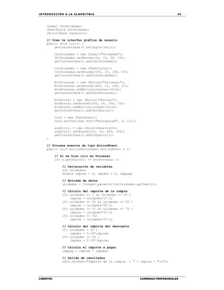 IN TRODU CCIÓN A LA ALGORITMIA 45
CIBERTEC CARRERAS PROFESIONALES
JLabel lblUnidades;
JTextField txtUnidades;
JScrollPane scpScroll;
// Crea la interfaz gráfica de usuario
public void init() {
getContentPane().setLayout(null);
lblUnidades = new JLabel("Unidades");
lblUnidades.setBounds(15, 15, 90, 23);
getContentPane().add(lblUnidades);
txtUnidades = new JTextField();
txtUnidades.setBounds(105, 15, 100, 23);
getContentPane().add(txtUnidades);
btnProcesar = new JButton("Procesar");
btnProcesar.setBounds(365, 15, 100, 23);
btnProcesar.addActionListener(this);
getContentPane().add(btnProcesar);
btnBorrar = new JButton("Borrar");
btnBorrar.setBounds(265, 15, 100, 23);
btnBorrar.addActionListener(this);
getContentPane().add(btnBorrar);
txtS = new JTextArea();
txtS.setFont(new Font("monospaced", 0, 12));
scpScroll = new JScrollPane(txtS);
scpScroll.setBounds(15, 53, 450, 100);
getContentPane().add(scpScroll);
}
// Procesa eventos de tipo ActionEvent
public void actionPerformed( ActionEvent e ){
// Si se hizo clic en Procesar
if( e.getSource() == btnProcesar ){
// Declaración de variables
int unidades;
double impcom = 0, impdes = 0, imppag;
// Entrada de datos
unidades = Integer.parseInt(txtUnidades.getText());
// Cálculo del importe de la compra
if( unidades >= 1 && unidades <= 25 )
impcom = unidades*27.5;
if( unidades >= 26 && unidades <= 50 )
impcom = unidades*25.5;
if( unidades >= 51 && unidades <= 75 )
impcom = unidades*27.5;
if( unidades >= 76)
impcom = unidades*27.5;
// Cálculo del importe del descuento
if( unidades > 50 )
impdes = 0.15*impcom;
if( unidades <= 50 )
impdes = 0.05*impcom;
// Calcula el importe a pagar
imppag = impcom - impdes;
// Salida de resultados
txtS.setText("Importe de la compra : " + impcom + "n");
 