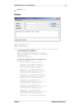 IN TRODU CCIÓN A LA ALGORITMIA 47
CIBERTEC CARRERAS PROFESIONALES
Imprimir tipo
Fin
Programa
import java.awt.event.*;
import java.awt.*;
import javax.swing.*;
public class Programa2 extends JApplet implements ActionListener{
// Declaración de variables
JButton btnBorrar, btnProcesar;
JLabel lblGrados, lblMinutos, lblSegundos;
JTextField txtGrados, txtMinutos, txtSegundos;
JTextArea txtS;
JScrollPane scpScroll;
// Crea la interfaz gráfica de usuario GUI
public void init() {
getContentPane().setLayout(null);
lblGrados = new JLabel("Grados");
lblGrados.setBounds(15, 15, 90, 23);
getContentPane().add(lblGrados);
lblMinutos = new JLabel("Minutos");
lblMinutos.setBounds(15, 39, 90, 23);
getContentPane().add(lblMinutos);
lblSegundos = new JLabel("Segundos");
lblSegundos.setBounds(15, 63, 90, 23);
getContentPane().add(lblSegundos);
txtGrados = new JTextField();
txtGrados.setBounds(105, 15, 127, 23);
getContentPane().add(txtGrados);
txtMinutos = new JTextField();
txtMinutos.setBounds(105, 39, 127, 23);
getContentPane().add(txtMinutos);
txtSegundos = new JTextField();
txtSegundos.setBounds(105,63, 127, 23);
getContentPane().add(txtSegundos);
btnProcesar = new JButton("Procesar");
 