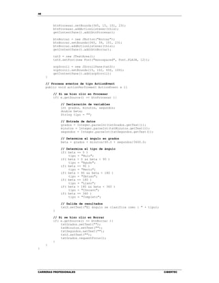 48
CARRERAS PROFESIONALES CIBERTEC
btnProcesar.setBounds(365, 15, 101, 23);
btnProcesar.addActionListener(this);
getContentPane().add(btnProcesar);
btnBorrar = new JButton("Borrar");
btnBorrar.setBounds(365, 39, 101, 23);
btnBorrar.addActionListener(this);
getContentPane().add(btnBorrar);
txtS = new JTextArea();
txtS.setFont(new Font("monospaced", Font.PLAIN, 12));
scpScroll = new JScrollPane(txtS);
scpScroll.setBounds(15, 102, 450, 100);
getContentPane().add(scpScroll);
}
// Procesa eventos de tipo ActionEvent
public void actionPerformed( ActionEvent e ){
// Si se hizo clic en Procesar
if( e.getSource() == btnProcesar ){
// Declaración de variables
int grados, minutos, segundos;
double beta;
String tipo = "";
// Entrada de datos
grados = Integer.parseInt(txtGrados.getText());
minutos = Integer.parseInt(txtMinutos.getText());
segundos = Integer.parseInt(txtSegundos.getText());
// Determina el ángulo en grados
beta = grados + minutos/60.0 + segundos/3600.0;
// Determina el tipo de ángulo
if( beta == 0 )
tipo = "Nulo";
if( beta > 0 && beta < 90 )
tipo = "Agudo";
if( beta == 90 )
tipo = "Recto";
if( beta > 90 && beta < 180 )
tipo = "Obtuso";
if( beta == 180 )
tipo = "Llano";
if( beta > 180 && beta < 360 )
tipo = "Cóncavo";
if( beta == 360 )
tipo = "Completo";
// Salida de resultados
txtS.setText("El ángulo se clasifica como : " + tipo);
}
// Si se hizo clic en Borrar
if( e.getSource() == btnBorrar ){
txtGrados.setText("");
txtMinutos.setText("");
txtSegundos.setText("");
txtS.setText("");
txtGrados.requestFocus();
}
}
}
 