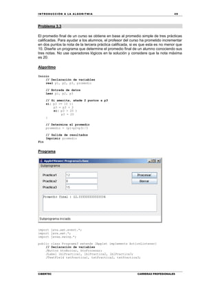 IN TRODU CCIÓN A LA ALGORITMIA 49
CIBERTEC CARRERAS PROFESIONALES
Problema 3.3
El promedio final de un curso se obtiene en base al promedio simple de tres prácticas
calificadas. Para ayudar a los alumnos, el profesor del curso ha prometido incrementar
en dos puntos la nota de la tercera práctica calificada, si es que esta es no menor que
10. Diseñe un programa que determine el promedio final de un alumno conociendo sus
tres notas. No use operadores lógicos en la solución y considere que la nota máxima
es 20.
Algoritmo
Inicio
// Declaración de variables
real p1, p2, p3, promedio
// Entrada de datos
Leer p1, p2, p3
// Si amerita, añade 2 puntos a p3
si( p3 >= 10 ){
p3 = p3 + 2
si( p3 > 20 )
p3 = 20
}
// Determina el promedio
promedio = (p1+p2+p3)/3
// Salida de resultados
Imprimir promedio
Fin
Programa
import java.awt.event.*;
import java.awt.*;
import javax.swing.*;
public class Programa3 extends JApplet implements ActionListener{
// Declaración de variables
JButton btnBorrar, btnProcesar;
JLabel lblPractica1, lblPractica2, lblPractica3;
JTextField txtPractica1, txtPractica2, txtPractica3;
 