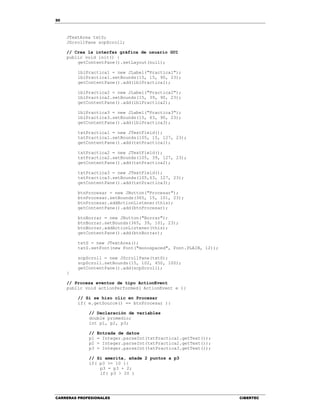 50
CARRERAS PROFESIONALES CIBERTEC
JTextArea txtS;
JScrollPane scpScroll;
// Crea la interfaz gráfica de usuario GUI
public void init() {
getContentPane().setLayout(null);
lblPractica1 = new JLabel("Practica1");
lblPractica1.setBounds(15, 15, 90, 23);
getContentPane().add(lblPractica1);
lblPractica2 = new JLabel("Practica2");
lblPractica2.setBounds(15, 39, 90, 23);
getContentPane().add(lblPractica2);
lblPractica3 = new JLabel("Practica3");
lblPractica3.setBounds(15, 63, 90, 23);
getContentPane().add(lblPractica3);
txtPractica1 = new JTextField();
txtPractica1.setBounds(105, 15, 127, 23);
getContentPane().add(txtPractica1);
txtPractica2 = new JTextField();
txtPractica2.setBounds(105, 39, 127, 23);
getContentPane().add(txtPractica2);
txtPractica3 = new JTextField();
txtPractica3.setBounds(105,63, 127, 23);
getContentPane().add(txtPractica3);
btnProcesar = new JButton("Procesar");
btnProcesar.setBounds(365, 15, 101, 23);
btnProcesar.addActionListener(this);
getContentPane().add(btnProcesar);
btnBorrar = new JButton("Borrar");
btnBorrar.setBounds(365, 39, 101, 23);
btnBorrar.addActionListener(this);
getContentPane().add(btnBorrar);
txtS = new JTextArea();
txtS.setFont(new Font("monospaced", Font.PLAIN, 12));
scpScroll = new JScrollPane(txtS);
scpScroll.setBounds(15, 102, 450, 100);
getContentPane().add(scpScroll);
}
// Procesa eventos de tipo ActionEvent
public void actionPerformed( ActionEvent e ){
// Si se hizo clic en Procesar
if( e.getSource() == btnProcesar ){
// Declaración de variables
double promedio;
int p1, p2, p3;
// Entrada de datos
p1 = Integer.parseInt(txtPractica1.getText());
p2 = Integer.parseInt(txtPractica2.getText());
p3 = Integer.parseInt(txtPractica3.getText());
// Si amerita, añade 2 puntos a p3
if( p3 >= 10 ){
p3 = p3 + 2;
if( p3 > 20 )
 