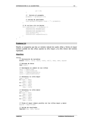 IN TRODU CCIÓN A LA ALGORITMIA 51
CIBERTEC CARRERAS PROFESIONALES
p3 = 20;
}
// Calcula el promedio
promedio = (p1+p2+p3)/3.0;
// Salida de resultados
txtS.setText("Promedio final : " + promedio);
}
// Si se hizo clic en Borrar
if( e.getSource() == btnBorrar ){
txtPractica1.setText("");
txtPractica2.setText("");
txtPractica3.setText("");
txtS.setText("");
txtPractica1.requestFocus();
}
}
}
Problema 3.4
Diseñe un programa que lea un número natural de cuatro cifras y forme el mayor
número posible de dos cifras usando la cifra mayor y la cifra menor del número
ingresado.
Algoritmo
Inicio
// Declaración de variables
entero numero, cunid, cdece, ccent, cmill, cmay, cmen, maynum
// Entrada de datos
Leer numero
// Descompone el número en sus cifras
cmill = numero/1000
ccent = numero%1000/100
cdece = numero%1000%100/10
cunid = numero%1000%100%10
// Determina la cifra mayor
cmay = cmill
si(ccent > cmay)
cmay = ccent
si(cdece > cmay)
cmay = cdece
si(cunid > cmay)
cmay = cunid
// Determina la cifra menor
cmen = cmill
si(ccent < cmen)
cmen = ccent
si(cdece < cmen)
cmen = cdece
si(cunid < cmen)
cmen = cunid
// Forma el mayor número posible con las cifras mayor y menor
maynum = cmay*10+cmen
// Salida de resultados
Imprimir may, cmen, maynum
 