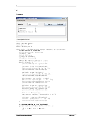 52
CARRERAS PROFESIONALES CIBERTEC
Fin
Programa
import java.awt.event.*;
import java.awt.*;
import javax.swing.*;
public class Programa4 extends JApplet implements ActionListener{
// Declaración de variables
JButton btnProcesar, btnBorrar;
JTextArea txtS;
JLabel lblNumero;
JTextField txtNumero;
JScrollPane scpScroll;
// Crea la interfaz gráfica de usuario
public void init() {
getContentPane().setLayout(null);
lblNumero = new JLabel("Numero");
lblNumero.setBounds(15, 15, 90, 23);
getContentPane().add(lblNumero);
txtNumero = new JTextField();
txtNumero.setBounds(105, 15, 100, 23);
getContentPane().add(txtNumero);
btnProcesar = new JButton("Procesar");
btnProcesar.setBounds(365, 15, 100, 23);
btnProcesar.addActionListener(this);
getContentPane().add(btnProcesar);
btnBorrar = new JButton("Borrar");
btnBorrar.setBounds(265, 15, 100, 23);
btnBorrar.addActionListener(this);
getContentPane().add(btnBorrar);
txtS = new JTextArea();
txtS.setFont(new Font("monospaced", 0, 12));
scpScroll = new JScrollPane(txtS);
scpScroll.setBounds(15, 53, 450, 100);
getContentPane().add(scpScroll);
}
// Procesa eventos de tipo ActionEvent
public void actionPerformed( ActionEvent e ){
// Si se hizo clic en Procesar
 