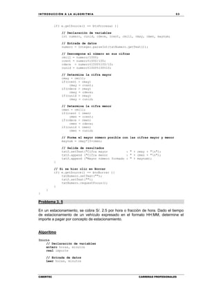 IN TRODU CCIÓN A LA ALGORITMIA 53
CIBERTEC CARRERAS PROFESIONALES
if( e.getSource() == btnProcesar ){
// Declaración de variables
int numero, cunid, cdece, ccent, cmill, cmay, cmen, maynum;
// Entrada de datos
numero = Integer.parseInt(txtNumero.getText());
// Descompone el número en sus cifras
cmill = numero/1000;
ccent = numero%1000/100;
cdece = numero%1000%100/10;
cunid = numero%1000%100%10;
// Determina la cifra mayor
cmay = cmill;
if(ccent > cmay)
cmay = ccent;
if(cdece > cmay)
cmay = cdece;
if(cunid > cmay)
cmay = cunid;
// Determina la cifra menor
cmen = cmill;
if(ccent < cmen)
cmen = ccent;
if(cdece < cmen)
cmen = cdece;
if(cunid < cmen)
cmen = cunid;
// Forma el mayor número posible con las cifras mayor y menor
maynum = cmay*10+cmen;
// Salida de resultados
txtS.setText("Cifra mayor : " + cmay + "n");
txtS.append ("Cifra menor : " + cmen + "n");
txtS.append ("Mayor número formado : " + maynum);
}
// Si se hizo clic en Borrar
if( e.getSource() == btnBorrar ){
txtNumero.setText("");
txtS.setText("");
txtNumero.requestFocus();
}
}
}
Problema 3. 5
En un estacionamiento, se cobra S/. 2.5 por hora o fracción de hora. Dado el tiempo
de estacionamiento de un vehículo expresado en el formato HH:MM, determine el
importe a pagar por concepto de estacionamiento.
Algoritmo
Inicio
// Declaración de variables
entero horas, minutos
real importe
// Entrada de datos
Leer horas, minutos
 