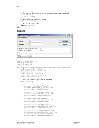 54
CARRERAS PROFESIONALES CIBERTEC
// Si hay una fracción de hora, se cobra una hora adicional
si( minutos > 0 )
horas = horas+1
// Determina el importe a pagar
importe = horas*2.5
// Salida de resultados
Imprimir importe
Fin
Programa
import java.awt.event.*;
import java.awt.*;
import javax.swing.*;
public class Programa5 extends JApplet implements ActionListener{
// Declaración de variables
JButton btnProcesar, btnBorrar;
JTextArea txtS;
JLabel lblHoras, lblMinutos;
JTextField txtHoras, txtMinutos;
JScrollPane scpScroll;
// Crea la interfaz gráfica de usuario
public void init() {
getContentPane().setLayout(null);
lblHoras = new JLabel("Horas");
lblHoras.setBounds(15, 15, 90, 23);
getContentPane().add(lblHoras);
lblMinutos = new JLabel("Minutos");
lblMinutos.setBounds(15, 39, 90, 23);
getContentPane().add(lblMinutos);
txtHoras = new JTextField();
txtHoras.setBounds(105, 15, 120, 23);
getContentPane().add(txtHoras);
txtMinutos = new JTextField();
txtMinutos.setBounds(105, 39, 120, 23);
getContentPane().add(txtMinutos);
btnProcesar = new JButton("Procesar");
btnProcesar.setBounds(365, 15, 100, 23);
btnProcesar.addActionListener(this);
getContentPane().add(btnProcesar);
 