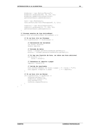 IN TRODU CCIÓN A LA ALGORITMIA 55
CIBERTEC CARRERAS PROFESIONALES
btnBorrar = new JButton("Borrar");
btnBorrar.setBounds(365, 39, 100, 23);
btnBorrar.addActionListener(this);
getContentPane().add(btnBorrar);
txtS = new JTextArea();
txtS.setFont(new Font("monospaced", 0, 12));
scpScroll = new JScrollPane(txtS);
scpScroll.setBounds(15, 77, 450, 50);
getContentPane().add(scpScroll);
}
// Procesa eventos de tipo ActionEvent
public void actionPerformed( ActionEvent e ){
// Si se hizo clic en Procesar
if( e.getSource() == btnProcesar ){
// Declaración de variables
int horas, minutos;
double importe;
// Entrada de datos
horas = Integer.parseInt(txtHoras.getText());
minutos = Integer.parseInt(txtMinutos.getText());
// Si hay una fracción de hora, se cobra una hora adicional
if( minutos > 0 )
horas = horas+1;
// Determina el importe a pagar
importe = horas*2.5;
// Salida de resultados
txtS.setText("Número de horas a pagar : " + horas + "n");
txtS.append ("Importe a pagar : " + importe);
}
// Si se hizo clic en Borrar
if( e.getSource() == btnBorrar ){
txtHoras.setText("");
txtMinutos.setText("");
txtS.setText("");
txtHoras.requestFocus();
}
}
}
 