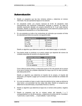 IN TRODU CCIÓN A LA ALGORITMIA 57
CIBERTEC CARRERAS PROFESIONALES
Autoevaluación
1. Diseñe un programa que lea tres números enteros y determine el número
intermedio. No use operadores lógicos en la solución.
2. Un estudiante recibe una propina mensual de S/.20. El estudiante rinde
mensualmente tres exámenes (matemática, lenguaje e historia). Su papá ha
decidido incentivarlo dándole una propina adicional de S/. 5 por cada examen
aprobado. Diseñe un algoritmo que determine el monto total de la propina que le
corresponde al estudiante en un mes determinado.
3. En una autopista se multa a los conductores de vehiculos que exceden el límite
de velocidad permitido de acuerdo a la siguiente tabla.
Velocidad (km/h) Multa
Hasta 70 Sin sanción
71 a 90 100 euros
91 a 100 140 euros
Más de 100 200 euros
Diseñe un algoritmo que determine cuanto de multa deberá pagar un conductor.
4. Una tienda vende un producto a un precio unitario que depende del número de
unidades adquiridas de acuerdo a la siguiente tabla:
Unidades adquiridas Precio unitario
1 a 50 S/. 25.5
51 a 100 S/. 22.5
101 a 150 S/. 20.0
151 en adelante S/. 18.0
Como oferta la tienda ofrece un descuento igual al 15% del importe de la compra
si es que el número de unidades adquiridas es mayor que 50; en caso contrario,
sólo descuenta el 5%.
Diseñe un algoritmo que determine el importe de la compra, el importe del
descuento y el importe a pagar por la compra de cierta cantidad de unidades del
producto.
5. Un curso se evalúa en base a cuatro notas de práctica de las cuales se elimina la
nota menor y se promedian las tres notas más altas. Diseñe un programa que
determine la nota eliminada y el promedio final de un alumno.
6. Diseñe un algoritmo que determine el signo de un número entre positivo, negativo
o cero.
7. Diseñe un programa que lea un número entero del intervalo 1 a 7,
correspondiente a un día de la semana, y determine el nombre del día. Considere:
1 para lunes, 2 para martes, ..., 6 para sábado, 7 para domingo.
 
