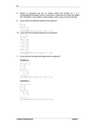58
CARRERAS PROFESIONALES CIBERTEC
8. Diseñe un programa que lea un número entero del intervalo de 1 a 4,
correspondiente al estado civil de una persona, y determine el nombre del estado
civil. Considere: 1 para soltero, 2 para casado, 3 para viudo y 4 para divorciado.
9. ¿Que imprime el siguiente fragmento de programa?
int z;
z = 5;
if(z > 2);
z = 3;
txtS.append("El valor de z es " + z);
10. ¿Qué imprime el siguiente fragmento de programa?
int a, b;
a = 8;
if(a < 20)
b = 1;
if(a < 15)
b = 2;
if(a < 10)
b = 3;
if(a < 5)
b = 4;
txtS.append("El valor de b es " + b);
11. ¿Qué imprimen los siguientes fragmentos de programa?
Fragmento 1
int a, b, c;
b = 5;
c = 1;
a = 10;
if(a > 2)
b = 3;
c = 2;
a = b+c;
txtS.append("El valor de a es " + a);
Fragmento 2
int a, b, c;
b = 5;
c = 1;
a = 10;
if(a > 2){
b = 3;
c = 2;
}
a = b+c;
txtS.append("El valor de a es " + a);
 