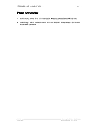 IN TRODU CCIÓN A LA ALGORITMIA 59
CIBERTEC CARRERAS PROFESIONALES
Para recordar
 Colocar un ; al final de la condición de un if hace que la acción del if sea nula.
 Si el cuerpo de un if incluye varias acciones simples, estas deben ir encerradas
entre llaves de bloque { }.
 