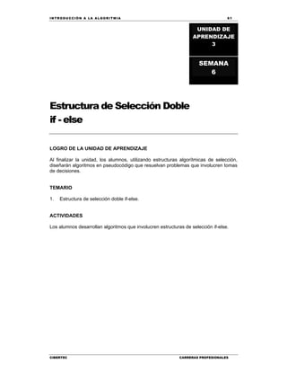 IN TRODU CCIÓN A LA ALGORITMIA 61
CIBERTEC CARRERAS PROFESIONALES
Estructura de Selección Doble
if - else
LOGRO DE LA UNIDAD DE APRENDIZAJE
Al finalizar la unidad, los alumnos, utilizando estructuras algorítmicas de selección,
diseñarán algoritmos en pseudocódigo que resuelvan problemas que involucren tomas
de decisiones.
TEMARIO
1. Estructura de selección doble if-else.
ACTIVIDADES
Los alumnos desarrollan algoritmos que involucren estructuras de selección if-else.
UNIDAD DE
APRENDIZAJE
3
SEMANA
6
 