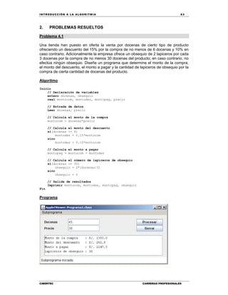 IN TRODU CCIÓN A LA ALGORITMIA 63
CIBERTEC CARRERAS PROFESIONALES
2. PROBLEMAS RESUELTOS
Problema 4.1
Una tienda han puesto en oferta la venta por docenas de cierto tipo de producto
ofreciendo un descuento del 15% por la compra de no menos de 6 docenas y 10% en
caso contrario. Adicionalmente la empresa ofrece un obsequio de 2 lapiceros por cada
3 docenas por la compra de no menos 30 docenas del producto; en caso contrario, no
efectúa ningún obsequio. Diseñe un programa que determine el monto de la compra,
el monto del descuento, el monto a pagar y la cantidad de lapiceros de obsequio por la
compra de cierta cantidad de docenas del producto.
Algoritmo
Inicio
// Declaración de variables
entero docenas, obsequio
real montocom, montodes, montopag, precio
// Entrada de datos
Leer docenas, precio
// Calcula el monto de la compra
montocom = docenas*precio
// Calcula el monto del descuento
si(docenas >= 6)
montodes = 0.15*montocom
sino
montodes = 0.10*montocom
// Calcula el monto a pagar
montopag = montocom - montodes
// Calcula el número de lapiceros de obsequio
si(docenas >= 30)
obsequio = 2*(docenas/3)
sino
obsequio = 0
// Salida de resultados
Imprimir montocom, montodes, montopag, obsequio
Fin
Programa
 