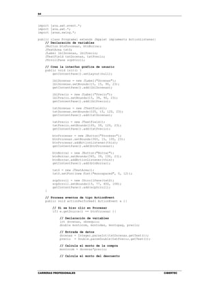 64
CARRERAS PROFESIONALES CIBERTEC
import java.awt.event.*;
import java.awt.*;
import javax.swing.*;
public class Programa1 extends JApplet implements ActionListener{
// Declaración de variables
JButton btnProcesar, btnBorrar;
JTextArea txtS;
JLabel lblDocenas, lblPrecio;
JTextField txtDocenas, txtPrecio;
JScrollPane scpScroll;
// Crea la interfaz gráfica de usuario
public void init() {
getContentPane().setLayout(null);
lblDocenas = new JLabel("Docenas");
lblDocenas.setBounds(15, 15, 90, 23);
getContentPane().add(lblDocenas);
lblPrecio = new JLabel("Precio");
lblPrecio.setBounds(15, 39, 90, 23);
getContentPane().add(lblPrecio);
txtDocenas = new JTextField();
txtDocenas.setBounds(105, 15, 120, 23);
getContentPane().add(txtDocenas);
txtPrecio = new JTextField();
txtPrecio.setBounds(105, 39, 120, 23);
getContentPane().add(txtPrecio);
btnProcesar = new JButton("Procesar");
btnProcesar.setBounds(365, 15, 100, 23);
btnProcesar.addActionListener(this);
getContentPane().add(btnProcesar);
btnBorrar = new JButton("Borrar");
btnBorrar.setBounds(365, 39, 100, 23);
btnBorrar.addActionListener(this);
getContentPane().add(btnBorrar);
txtS = new JTextArea();
txtS.setFont(new Font("monospaced", 0, 12));
scpScroll = new JScrollPane(txtS);
scpScroll.setBounds(15, 77, 450, 108);
getContentPane().add(scpScroll);
}
// Procesa eventos de tipo ActionEvent
public void actionPerformed( ActionEvent e ){
// Si se hizo clic en Procesar
if( e.getSource() == btnProcesar ){
// Declaración de variables
int docenas, obsequio;
double montocom, montodes, montopag, precio;
// Entrada de datos
docenas = Integer.parseInt(txtDocenas.getText());
precio = Double.parseDouble(txtPrecio.getText());
// Calcula el monto de la compra
montocom = docenas*precio;
// Calcula el monto del descuento
 