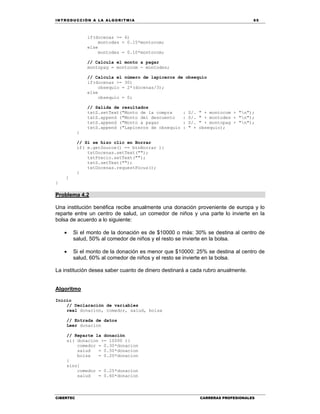 IN TRODU CCIÓN A LA ALGORITMIA 65
CIBERTEC CARRERAS PROFESIONALES
if(docenas >= 6)
montodes = 0.15*montocom;
else
montodes = 0.10*montocom;
// Calcula el monto a pagar
montopag = montocom - montodes;
// Calcula el número de lapiceros de obsequio
if(docenas >= 30)
obsequio = 2*(docenas/3);
else
obsequio = 0;
// Salida de resultados
txtS.setText("Monto de la compra : S/. " + montocom + "n");
txtS.append ("Monto del descuento : S/. " + montodes + "n");
txtS.append ("Monto a pagar : S/. " + montopag + "n");
txtS.append ("Lapiceros de obsequio : " + obsequio);
}
// Si se hizo clic en Borrar
if( e.getSource() == btnBorrar ){
txtDocenas.setText("");
txtPrecio.setText("");
txtS.setText("");
txtDocenas.requestFocus();
}
}
}
Problema 4.2
Una institución benéfica recibe anualmente una donación proveniente de europa y lo
reparte entre un centro de salud, un comedor de niños y una parte lo invierte en la
bolsa de acuerdo a lo siguiente:
 Si el monto de la donación es de $10000 o más: 30% se destina al centro de
salud, 50% al comedor de niños y el resto se invierte en la bolsa.
 Si el monto de la donación es menor que $10000: 25% se destina al centro de
salud, 60% al comedor de niños y el resto se invierte en la bolsa.
La institución desea saber cuanto de dinero destinará a cada rubro anualmente.
Algoritmo
Inicio
// Declaración de variables
real donacion, comedor, salud, bolsa
// Entrada de datos
Leer donacion
// Reparte la donación
si( donacion >= 10000 ){
comedor = 0.30*donacion
salud = 0.50*donacion
bolsa = 0.20*donacion
}
sino{
comedor = 0.25*donacion
salud = 0.60*donacion
 