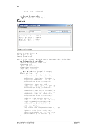 66
CARRERAS PROFESIONALES CIBERTEC
bolsa = 0.15*donacion
}
// Salida de resultados
Imprimir comedor, salud, bolsa
Fin
Programa
import java.awt.event.*;
import java.awt.*;
import javax.swing.*;
public class Programa2 extends JApplet implements ActionListener{
// Declaración de variables
JButton btnProcesar, btnBorrar;
JTextArea txtS;
JLabel lblDonacion;
JTextField txtDonacion;
JScrollPane scpScroll;
// Crea la interfaz gráfica de usuario
public void init() {
getContentPane().setLayout(null);
lblDonacion = new JLabel("Donacion");
lblDonacion.setBounds(15, 15, 90, 23);
getContentPane().add(lblDonacion);
txtDonacion = new JTextField();
txtDonacion.setBounds(105, 15, 100, 23);
getContentPane().add(txtDonacion);
btnProcesar = new JButton("Procesar");
btnProcesar.setBounds(365, 15, 100, 23);
btnProcesar.addActionListener(this);
getContentPane().add(btnProcesar);
btnBorrar = new JButton("Borrar");
btnBorrar.setBounds(265, 15, 100, 23);
btnBorrar.addActionListener(this);
getContentPane().add(btnBorrar);
txtS = new JTextArea();
txtS.setFont(new Font("monospaced", 0, 12));
scpScroll = new JScrollPane(txtS);
scpScroll.setBounds(15, 53, 450, 100);
getContentPane().add(scpScroll);
}
 