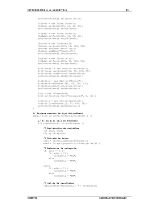 IN TRODU CCIÓN A LA ALGORITMIA 69
CIBERTEC CARRERAS PROFESIONALES
getContentPane().setLayout(null);
lblSexo = new JLabel("Sexo");
lblSexo.setBounds(15, 15, 90, 23);
getContentPane().add(lblSexo);
lblEdad = new JLabel("Edad");
lblEdad.setBounds(15, 39, 90, 23);
getContentPane().add(lblEdad);
cboSexo = new JComboBox();
cboSexo.setBounds(105, 15, 120, 23);
cboSexo.addItem("Masculino");
cboSexo.addItem("Femenino");
getContentPane().add(cboSexo);
txtEdad = new JTextField();
txtEdad.setBounds(105, 39, 120, 23);
getContentPane().add(txtEdad);
btnProcesar = new JButton("Procesar");
btnProcesar.setBounds(365, 15, 100, 23);
btnProcesar.addActionListener(this);
getContentPane().add(btnProcesar);
btnBorrar = new JButton("Borrar");
btnBorrar.setBounds(365, 39, 100, 23);
btnBorrar.addActionListener(this);
getContentPane().add(btnBorrar);
txtS = new JTextArea();
txtS.setFont(new Font("monospaced", 0, 12));
scpScroll = new JScrollPane(txtS);
scpScroll.setBounds(15, 77, 450, 30);
getContentPane().add(scpScroll);
}
// Procesa eventos de tipo ActionEvent
public void actionPerformed( ActionEvent e ){
// Si se hizo clic en Procesar
if( e.getSource() == btnProcesar ){
// Declaración de variables
int sexo, edad;
String categoria;
// Entrada de datos
sexo = cboSexo.getSelectedIndex();
edad = Integer.parseInt(txtEdad.getText());
// Determina la categoría
if( sexo == 0 ){
if( edad < 23 )
categoria = "FA";
else
categoria = "FB";
}
else{
if( edad < 25 )
categoria = "MA";
else
categoria = "MB";
}
// Salida de resultados
txtS.setText("Categoría : " + categoria);
 