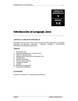 IN TRODU CCIÓN A LA ALGORITMIA 7
CIBERTEC CARRERAS PROFESIONALES
Introducción al Lenguaje Java
LOGRO DE LA UNIDAD DE APRENDIZAJE
Al finalizar la unidad, los alumnos, usando los tipos de datos adecuados y los métodos
adecuados del lenguaje, declararán y asignarán variables y, transformarán
expresiones aritméticas al lenguaje Java.
TEMARIO
1. El lenguaje Java.
2. Etapas de desarrollo de un programa Java.
3. Tipos de programas Java
4. Software para el desarrollo de programas Java.
5. Identificadores.
6. Palabras reservadas.
7. Tipos de datos primitivos.
8. Variables primitivas.
9. Literales.
10. Sentencias de asignación.
11. Expresiones aritméticas.
ACTIVIDADES
Los alumnos responden un cuestionario de preguntas.
UNIDAD DE
APRENDIZAJE
1
SEMANA
1-2
 