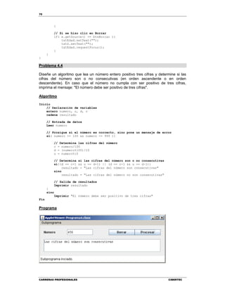 70
CARRERAS PROFESIONALES CIBERTEC
}
// Si se hizo clic en Borrar
if( e.getSource() == btnBorrar ){
txtEdad.setText("");
txtS.setText("");
txtEdad.requestFocus();
}
}
}
Problema 4.4
Diseñe un algoritmo que lea un número entero positivo tres cifras y determine si las
cifras del número son o no consecutivas (en orden ascendente o en orden
descendente). En caso que el número no cumpla con ser positivo de tres cifras,
imprima el mensaje: "El número debe ser positivo de tres cifras".
Algoritmo
Inicio
// Declaración de variables
entero numero, u, d, c
cadena resultado
// Entrada de datos
Leer numero
// Prosigue si el número es correcto, sino pone un mensaje de error
si( numero >= 100 && numero <= 999 ){
// Determina las cifras del número
c = numero/100
d = (numero%100)/10
u = numero%10
// Determina si las cifras del número son o no consecutivas
si((d == c+1 && u == d+1) || (d == c-1 && u == d-1))
resultado = "Las cifras del número son consecutivas"
sino
resultado = "Las cifras del número no son consecutivas"
// Salida de resultados
Imprimir resultado
}
sino
Imprimir "El número debe ser positivo de tres cifras"
Fin
Programa
 