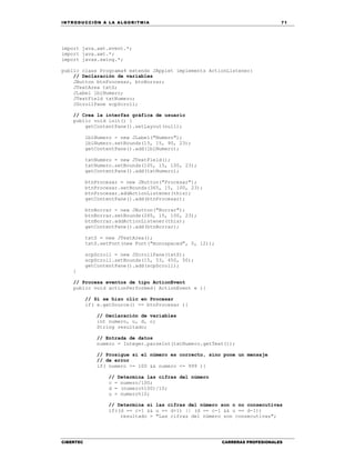 IN TRODU CCIÓN A LA ALGORITMIA 71
CIBERTEC CARRERAS PROFESIONALES
import java.awt.event.*;
import java.awt.*;
import javax.swing.*;
public class Programa4 extends JApplet implements ActionListener{
// Declaración de variables
JButton btnProcesar, btnBorrar;
JTextArea txtS;
JLabel lblNumero;
JTextField txtNumero;
JScrollPane scpScroll;
// Crea la interfaz gráfica de usuario
public void init() {
getContentPane().setLayout(null);
lblNumero = new JLabel("Numero");
lblNumero.setBounds(15, 15, 90, 23);
getContentPane().add(lblNumero);
txtNumero = new JTextField();
txtNumero.setBounds(105, 15, 100, 23);
getContentPane().add(txtNumero);
btnProcesar = new JButton("Procesar");
btnProcesar.setBounds(365, 15, 100, 23);
btnProcesar.addActionListener(this);
getContentPane().add(btnProcesar);
btnBorrar = new JButton("Borrar");
btnBorrar.setBounds(265, 15, 100, 23);
btnBorrar.addActionListener(this);
getContentPane().add(btnBorrar);
txtS = new JTextArea();
txtS.setFont(new Font("monospaced", 0, 12));
scpScroll = new JScrollPane(txtS);
scpScroll.setBounds(15, 53, 450, 50);
getContentPane().add(scpScroll);
}
// Procesa eventos de tipo ActionEvent
public void actionPerformed( ActionEvent e ){
// Si se hizo clic en Procesar
if( e.getSource() == btnProcesar ){
// Declaración de variables
int numero, u, d, c;
String resultado;
// Entrada de datos
numero = Integer.parseInt(txtNumero.getText());
// Prosigue si el número es correcto, sino pone un mensaje
// de error
if( numero >= 100 && numero <= 999 ){
// Determina las cifras del número
c = numero/100;
d = (numero%100)/10;
u = numero%10;
// Determina si las cifras del número son o no consecutivas
if((d == c+1 && u == d+1) || (d == c-1 && u == d-1))
resultado = "Las cifras del número son consecutivas";
 