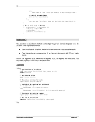 72
CARRERAS PROFESIONALES CIBERTEC
else
resultado = "Las cifras del número no son consecutivas";
// Salida de resultados
txtS.setText(resultado);
}
else
txtS.setText("El número debe ser positivo de tres cifras");
}
// Si se hizo clic en Borrar
if( e.getSource() == btnBorrar ){
txtNumero.setText("");
txtS.setText("");
txtNumero.requestFocus();
}
}
}
Problema 4.5
Una papelera ha puesto en oferta la venta al por mayor (en cientos) de papel bond de
acuerdo a los siguientes criterios:
 Para los primeros 5 cientos, se hace un descuento del 10% por cada ciento.
 Para los cientos en exceso sobre 5, se hace un descuento del 15% por cada
ciento.
Diseñe un algoritmo que determine el importe bruto, el importe del descuento y el
importe a pagar por una compra de papel bond.
Algoritmo
Inicio
// Declaración de variables
real importebru, importedes, importepag, precio
entero cientos
// Entrada de datos
Leer precio, cientos
// Determina el importe bruto
importebru = precio*cientos
// Determina el importe del descuento
si( cientos <= 5 )
importedes = 0.10*precio*cientos
sino
importedes = 0.10*5*precio + 0.15*(cientos-5)*precio;
// Determina el importe a pagar
importepag = importebru - importedes
// Salida de resultados
Imprimir importebru, importedes, importepag
Fin
 