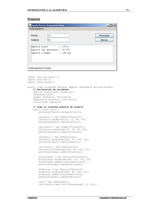 IN TRODU CCIÓN A LA ALGORITMIA 73
CIBERTEC CARRERAS PROFESIONALES
Programa
import java.awt.event.*;
import java.awt.*;
import javax.swing.*;
public class Programa5 extends JApplet implements ActionListener{
// Declaración de variables
JButton btnProcesar, btnBorrar;
JTextArea txtS;
JLabel lblPrecio, lblCientos;
JTextField txtPrecio, txtCientos;
JScrollPane scpScroll;
// Crea la interfaz gráfica de usuario
public void init() {
getContentPane().setLayout(null);
lblPrecio = new JLabel("Precio");
lblPrecio.setBounds(15, 15, 90, 23);
getContentPane().add(lblPrecio);
lblCientos = new JLabel("Cientos");
lblCientos.setBounds(15, 39, 90, 23);
getContentPane().add(lblCientos);
txtPrecio = new JTextField();
txtPrecio.setBounds(105, 15, 120, 23);
getContentPane().add(txtPrecio);
txtCientos = new JTextField();
txtCientos.setBounds(105, 39, 120, 23);
getContentPane().add(txtCientos);
btnProcesar = new JButton("Procesar");
btnProcesar.setBounds(365, 15, 100, 23);
btnProcesar.addActionListener(this);
getContentPane().add(btnProcesar);
btnBorrar = new JButton("Borrar");
btnBorrar.setBounds(365, 39, 100, 23);
btnBorrar.addActionListener(this);
getContentPane().add(btnBorrar);
txtS = new JTextArea();
txtS.setFont(new Font("monospaced", 0, 12));
 