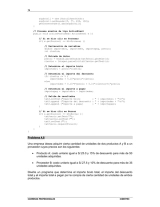 74
CARRERAS PROFESIONALES CIBERTEC
scpScroll = new JScrollPane(txtS);
scpScroll.setBounds(15, 77, 450, 100);
getContentPane().add(scpScroll);
}
// Procesa eventos de tipo ActionEvent
public void actionPerformed( ActionEvent e ){
// Si se hizo clic en Procesar
if( e.getSource() == btnProcesar ){
// Declaración de variables
double importebru, importedes, importepag, precio;
int cientos;
// Entrada de datos
precio = Double.parseDouble(txtPrecio.getText());
cientos = Integer.parseInt(txtCientos.getText());
// Determina el importe bruto
importebru = precio*cientos;
// Determina el importe del descuento
if( cientos <= 5 )
importedes = 0.10*precio*cientos;
else
importedes = 0.10*5*precio + 0.15*(cientos-5)*precio;
// Determina el importe a pagar
importepag = importebru - importedes;
// Salida de resultados
txtS.setText("Importe bruto : " + importebru + "n");
txtS.append ("Importe del descuento : " + importedes + "n");
txtS.append ("Importe a pagar : " + importepag);
}
// Si se hizo clic en Borrar
if( e.getSource() == btnBorrar ){
txtPrecio.setText("");
txtCientos.setText("");
txtS.setText("");
txtPrecio.requestFocus();
}
}
}
Problema 4.6
Una empresa desea adquirir cierta cantidad de unidades de dos productos A y B a un
proveedor cuyos precios son los siguientes:
 Producto A: costo unitario igual a S/.25.0 y 15% de descuento para más de 50
unidades adquiridas.
 Proveedor B: costo unitario igual a S/.27.5 y 10% de descuento para más de 35
unidades adquiridas.
Diseñe un programa que determine el importe bruto total, el importe del descuento
total y el importe total a pagar por la compra de cierta cantidad de unidades de ambos
productos.
 