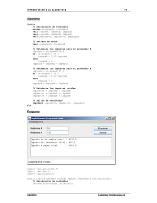 IN TRODU CCIÓN A LA ALGORITMIA 75
CIBERTEC CARRERAS PROFESIONALES
Algoritmo
Inicio
// Declaración de variables
entero unidadesA, unidadesB
real impcomA, impdesA, imppagA
real impcomB, impdesB, imppagB
real impcomtot, impdestot, imppagtot
// Entrada de datos
Leer unidadesA, unidadesB
// Determina los importes para el proveedor A
impcomA = unidadesA*25.0
si( unidadesA > 50 )
impdesA = 0.15*impcomA
sino
impdesA = 0
imppagA = impcomA - impdesA
// Determina los importes para el proveedor B
impcomB = unidadesB*27.5
si( unidadesB > 35 )
impdesB = 0.10*impcomB
sino
impdesB = 0
imppagB = impcomB - impdesB
// Determina los importes totales
impcomtot = impcomA + impcomB
impdestot = impdesA + impdesB
imppagtot = imppagA + imppagB
// Salida de resultados
Imprimir impcomtot, impdestot, imppagtot
Fin
Programa
import java.awt.event.*;
import java.awt.*;
import javax.swing.*;
public class Programa6 extends JApplet implements ActionListener{
// Declaración de variables
JButton btnProcesar, btnBorrar;
 